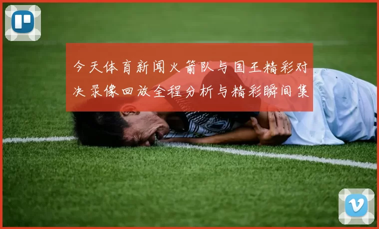 今天体育新闻火箭队与国王精彩对决录像回放全程分析与精彩瞬间集锦