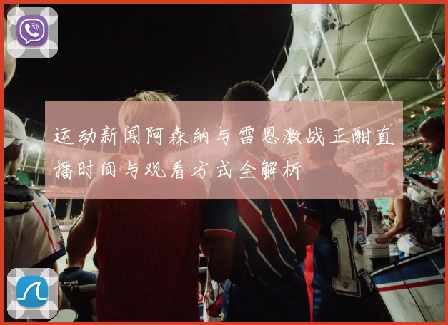 运动新闻阿森纳与雷恩激战正酣直播时间与观看方式全解析