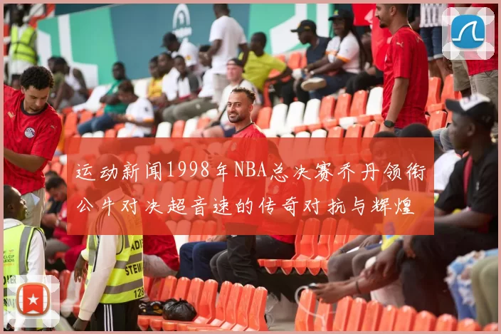 运动新闻1998年NBA总决赛乔丹领衔公牛对决超音速的传奇对抗与辉煌时刻