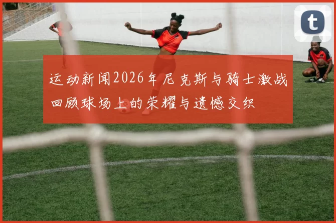 运动新闻2026年尼克斯与骑士激战回顾球场上的荣耀与遗憾交织