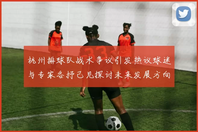 杭州排球队战术争议引发热议球迷与专家各抒己见探讨未来发展方向