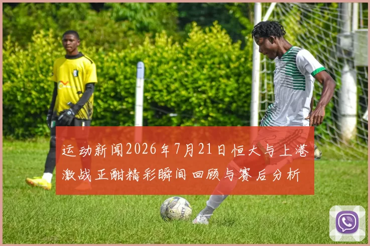 运动新闻2026年7月21日恒大与上港激战正酣精彩瞬间回顾与赛后分析